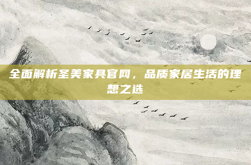 全面解析圣美家具官网，品质家居生活的理想之选