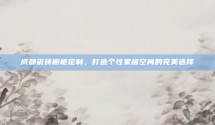 成都瓷砖橱柜定制，打造个性家居空间的完美选择