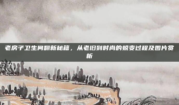 老房子卫生间翻新秘籍，从老旧到时尚的蜕变过程及图片赏析