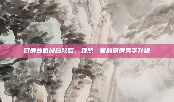 厨房台面烫白攻略，焕然一新的厨房美学升级