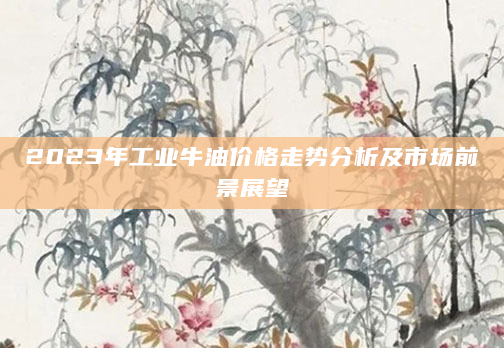 2023年工业牛油价格走势分析及市场前景展望