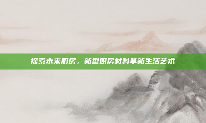 探索未来厨房，新型厨房材料革新生活艺术