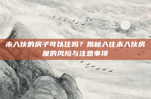 未入伙的房子可以住吗？揭秘入住未入伙房屋的风险与注意事项
