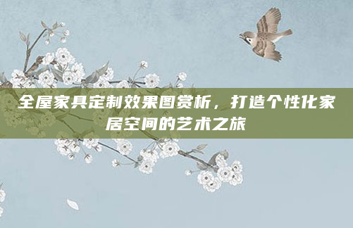 全屋家具定制效果图赏析，打造个性化家居空间的艺术之旅
