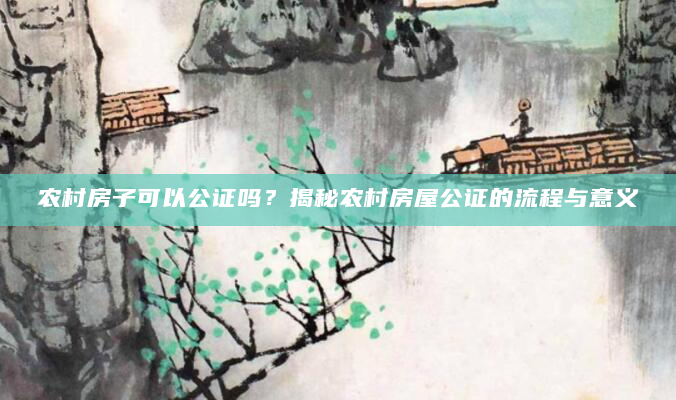 农村房子可以公证吗？揭秘农村房屋公证的流程与意义