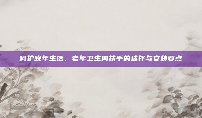 呵护晚年生活，老年卫生间扶手的选择与安装要点