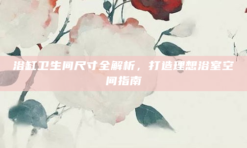 浴缸卫生间尺寸全解析，打造理想浴室空间指南