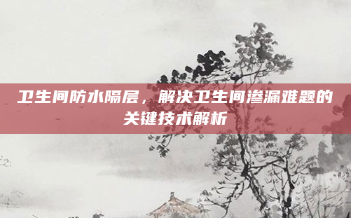 卫生间防水隔层，解决卫生间渗漏难题的关键技术解析