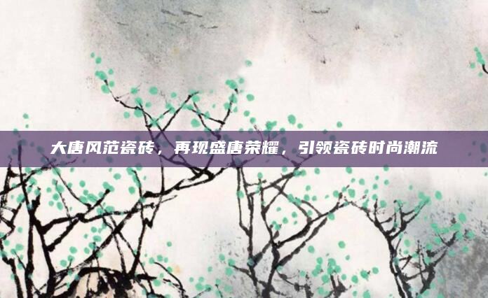 大唐风范瓷砖，再现盛唐荣耀，引领瓷砖时尚潮流