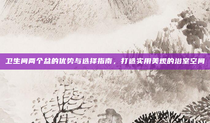 卫生间两个盆的优势与选择指南，打造实用美观的浴室空间
