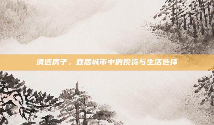 清远房子，宜居城市中的投资与生活选择