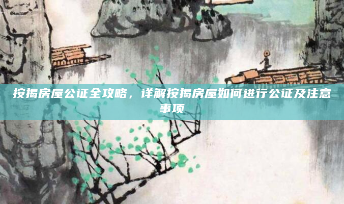 按揭房屋公证全攻略，详解按揭房屋如何进行公证及注意事项