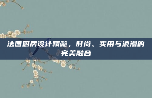 法国厨房设计精髓，时尚、实用与浪漫的完美融合