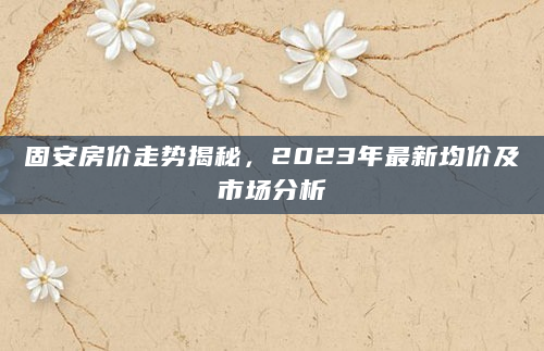 固安房价走势揭秘，2023年最新均价及市场分析