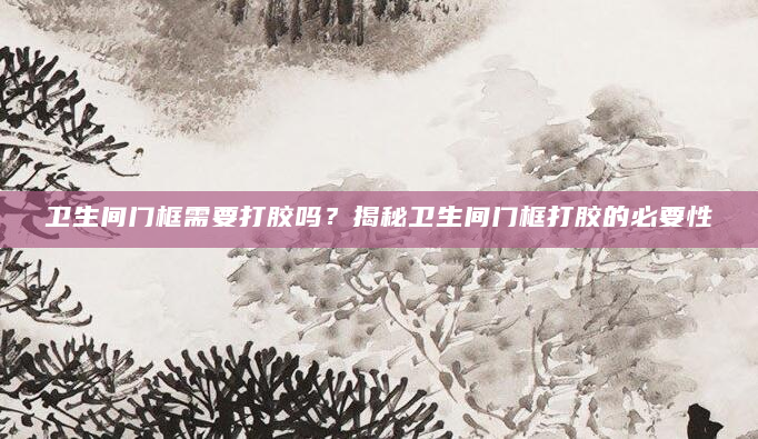 卫生间门框需要打胶吗？揭秘卫生间门框打胶的必要性