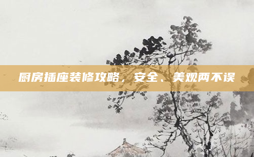 厨房插座装修攻略，安全、美观两不误