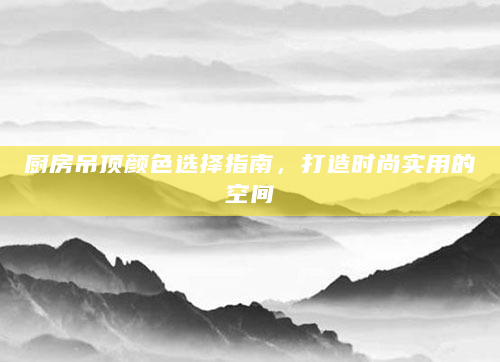 厨房吊顶颜色选择指南，打造时尚实用的空间