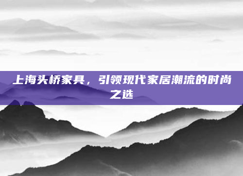 上海头桥家具，引领现代家居潮流的时尚之选