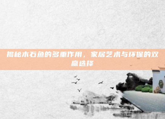 揭秘木石鱼的多重作用，家居艺术与环保的双赢选择