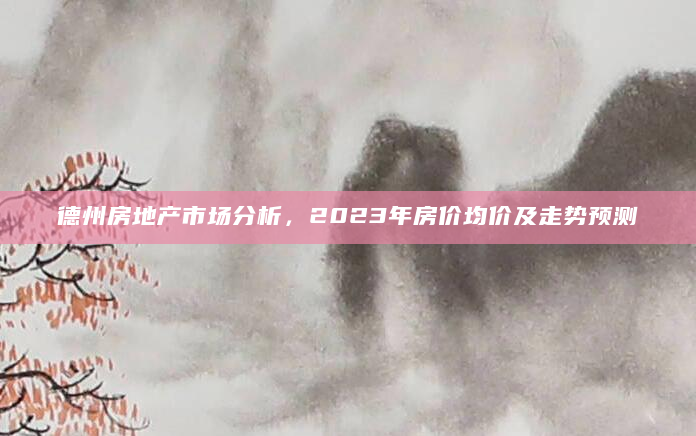 德州房地产市场分析，2023年房价均价及走势预测