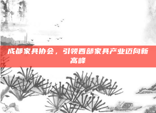 成都家具协会，引领西部家具产业迈向新高峰
