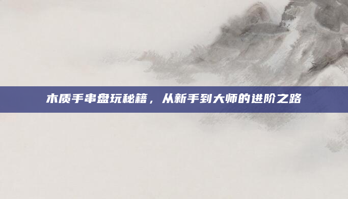 木质手串盘玩秘籍，从新手到大师的进阶之路