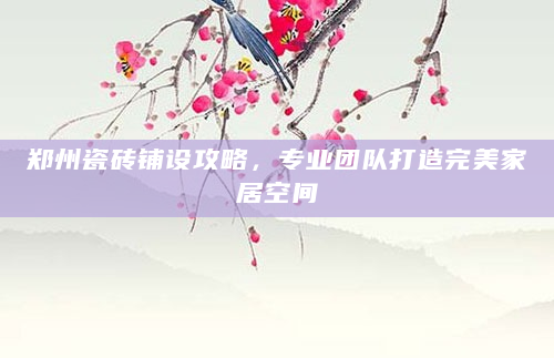 郑州瓷砖铺设攻略，专业团队打造完美家居空间