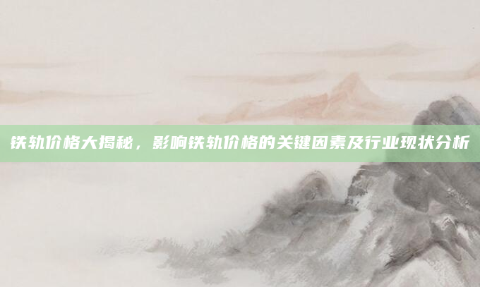 铁轨价格大揭秘，影响铁轨价格的关键因素及行业现状分析