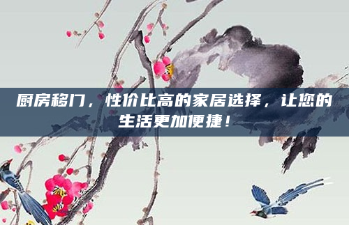 厨房移门，性价比高的家居选择，让您的生活更加便捷！