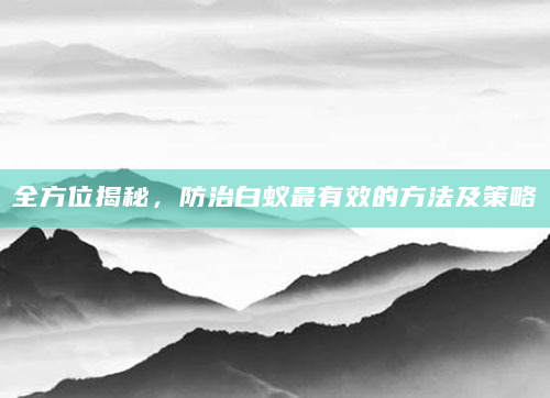 全方位揭秘，防治白蚁最有效的方法及策略