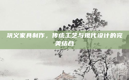 巩义家具制作，传统工艺与现代设计的完美结合