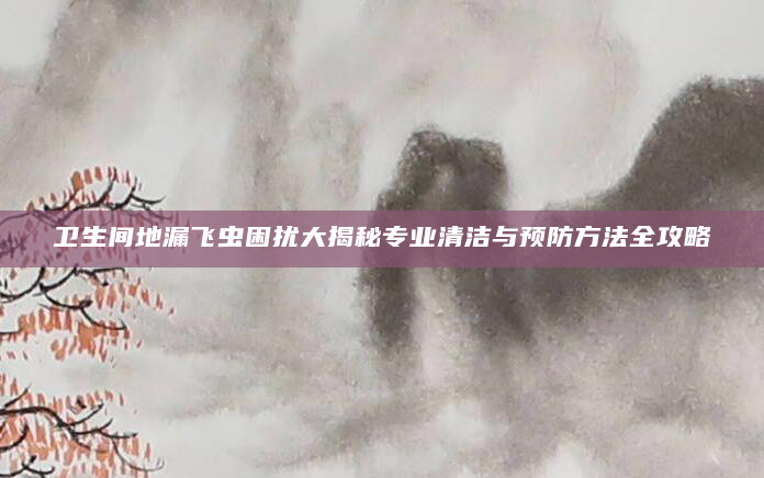 卫生间地漏飞虫困扰大揭秘专业清洁与预防方法全攻略