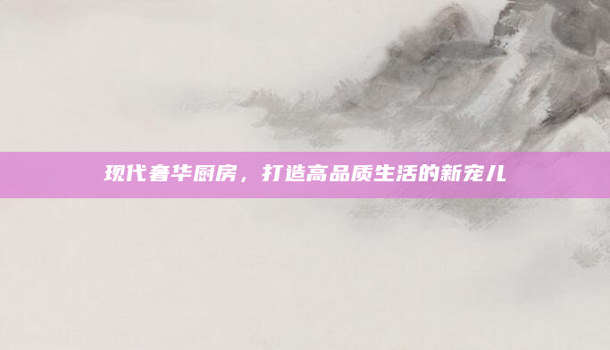 现代奢华厨房，打造高品质生活的新宠儿