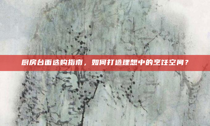 厨房台面选购指南，如何打造理想中的烹饪空间？