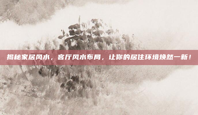 揭秘家居风水，客厅风水布局，让你的居住环境焕然一新！