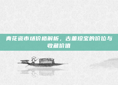 青花瓷市场价格解析，古董珍宝的价位与收藏价值