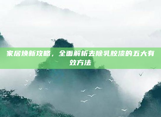家居焕新攻略，全面解析去除乳胶漆的五大有效方法