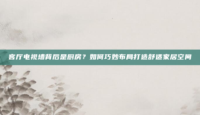 客厅电视墙背后是厨房？如何巧妙布局打造舒适家居空间