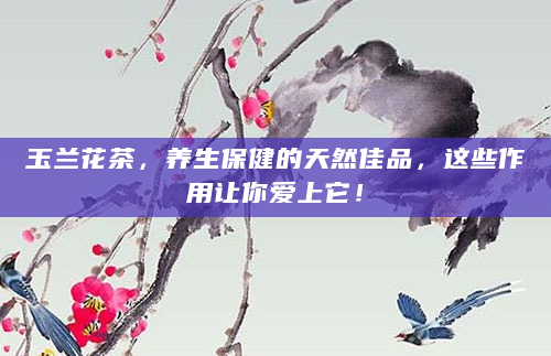 玉兰花茶，养生保健的天然佳品，这些作用让你爱上它！