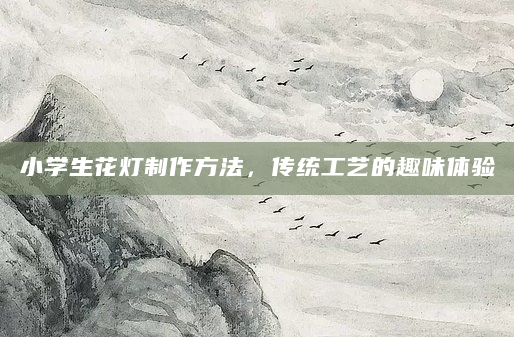 小学生花灯制作方法，传统工艺的趣味体验