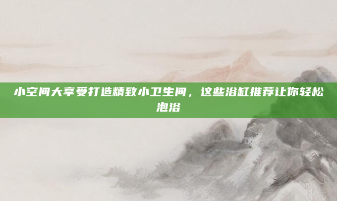 小空间大享受打造精致小卫生间，这些浴缸推荐让你轻松泡浴