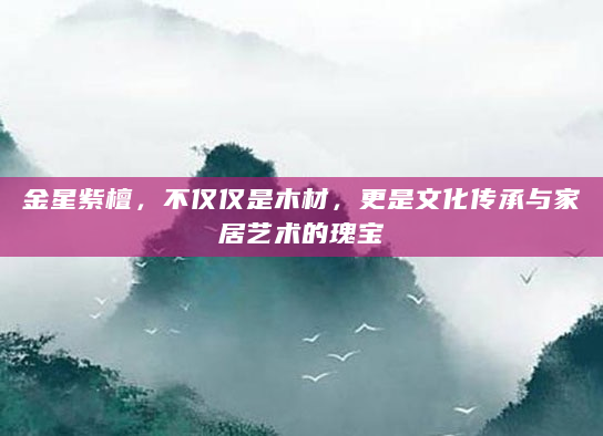 金星紫檀，不仅仅是木材，更是文化传承与家居艺术的瑰宝