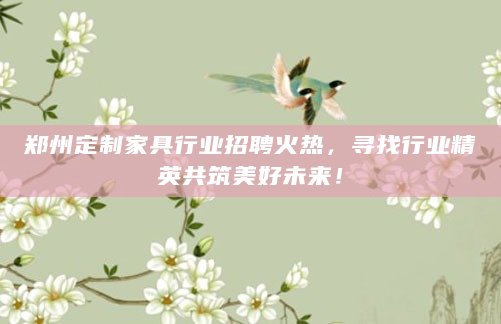 郑州定制家具行业招聘火热，寻找行业精英共筑美好未来！