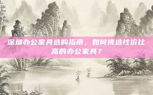 深圳办公家具选购指南，如何挑选性价比高的办公家具？