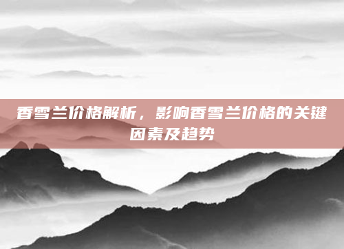 香雪兰价格解析，影响香雪兰价格的关键因素及趋势