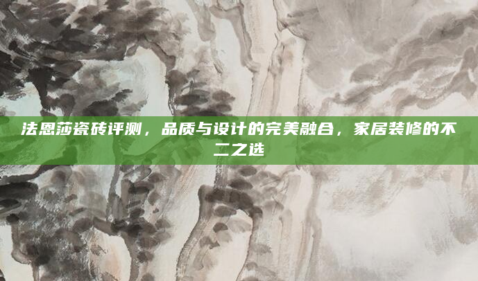 法恩莎瓷砖评测，品质与设计的完美融合，家居装修的不二之选