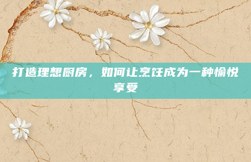 打造理想厨房，如何让烹饪成为一种愉悦享受