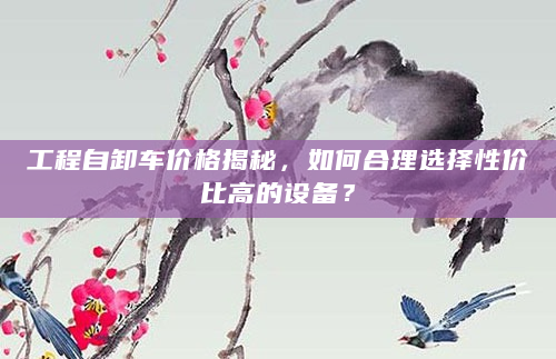 工程自卸车价格揭秘，如何合理选择性价比高的设备？