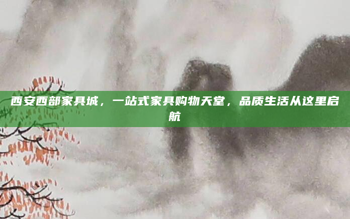 西安西部家具城，一站式家具购物天堂，品质生活从这里启航