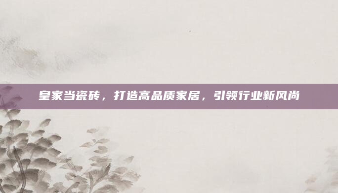皇家当瓷砖，打造高品质家居，引领行业新风尚